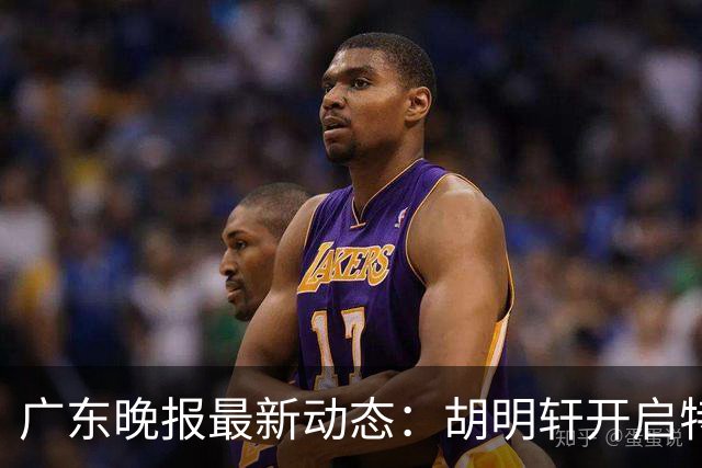 广东晚报最新动态：胡明轩开启特训，杜锋合同到期，徐昕回购前景乐观